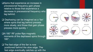 Spins that experience an increase in
precessional frequency gain phase
relative to those that experience a
decrease in precessional frequency who
lag behind.
 Dephasing can be imagined as a ‘fan’
where spins that lag behind precess
more slowly, and those that gain phase
precess more quickly. •
A 180° RF pulse flips magnetic
moments of the dephased spins through
180°.
 The fast edge of the fan is now
positioned behind the slow edge. The
fast edge eventually catches up with the
 