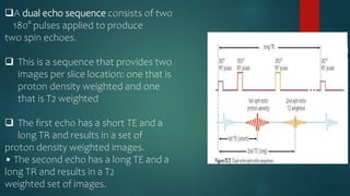 A dual echo sequence consists of two
180° pulses applied to produce
two spin echoes.
 This is a sequence that provides two
images per slice location: one that is
proton density weighted and one
that is T2 weighted
 The first echo has a short TE and a
long TR and results in a set of
proton density weighted images.
• The second echo has a long TE and a
long TR and results in a T2
weighted set of images.
 