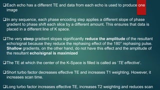 Each echo has a different TE and data from each echo is used to produce one
image
In any sequence, each phase encoding step applies a different slope of phase
gradient to phase shift each slice by a different amount. This ensures that data is
placed in a different line of K space.
The very steep gradient slopes significantly reduce the amplitude of the resultant
echo/signal because they reduce the rephasing effect of the 180° rephasing pulse.
Shallow gradients, on the other hand, do not have this effect and the amplitude of
the resultant echo/signal is maximized
The TE at which the center of the K-Space is filled is called as ‘TE effective’.
Short turbo factor decreases effective TE and increases T1 weighting. However, it
increases scan time.
Long turbo factor increases effective TE, increases T2 weighting and reduces scan
 