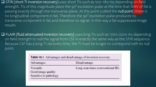  STIR (short TI inversion recovery) uses short TIs such as 100–180 ms depending on field
strength. TIs of this magnitude place the 90° excitation pulse at the time that NMV of fat is
passing exactly through the transverse plane. At this point (called the null point) there is
no longitudinal component in fat. Therefore the 90° excitation pulse produces no
transverse component in fat and therefore no signal. In this way a fat-suppressed image
results
 FLAIR (fluid attenuated inversion recovery) uses long TIs such as 1700–2200 ms depending
on field strength to null the signal from CSF in exactly the same way as the STIR sequence.
Because CSF has a long T1 recovery time, the TI must be longer to correspond with its null
point.
 