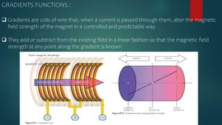 GRADIENTS FUNCTIONS :
 Gradients are coils of wire that, when a current is passed through them, alter the magnetic
field strength of the magnet in a controlled and predictable way.
 They add or subtract from the existing field in a linear fashion so that the magnetic field
strength at any point along the gradient is known
 