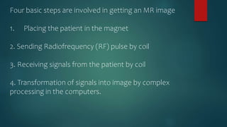 Four basic steps are involved in getting an MR image
1. Placing the patient in the magnet
2. Sending Radiofrequency (RF) pulse by coil
3. Receiving signals from the patient by coil
4. Transformation of signals into image by complex
processing in the computers.
 