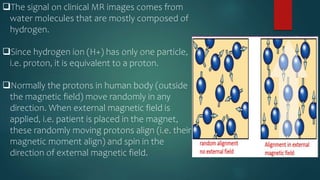 The signal on clinical MR images comes from
water molecules that are mostly composed of
hydrogen.
Since hydrogen ion (H+) has only one particle,
i.e. proton, it is equivalent to a proton.
Normally the protons in human body (outside
the magnetic field) move randomly in any
direction. When external magnetic field is
applied, i.e. patient is placed in the magnet,
these randomly moving protons align (i.e. their
magnetic moment align) and spin in the
direction of external magnetic field.
 
