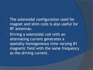  The solenoidal configuration used for
magnet and shim coils is also useful for
RF antennas.
 Driving a solenoidal coil with an
alternating current generates a
spatially homogeneous time varying B1
magnetic field with the same frequency
as the driving current.
105
 