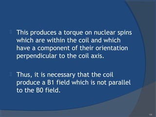  This produces a torque on nuclear spins
which are within the coil and which
have a component of their orientation
perpendicular to the coil axis.
 Thus, it is necessary that the coil
produce a B1 field which is not parallel
to the B0 field.
106
 