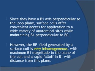 Since they have a B1 axis perpendicular to
the loop plane, surface coils offer
convenient access for application to a
wide variety of anatomical sites while
maintaining B1 perpendicular to B0.
 However, the RF field generated by a
surface coil is very inhomogeneous, with
maximum B1 magnitude in the plane of
the coil and a rapid falloff in B1 with
distance from this plane.
111
 