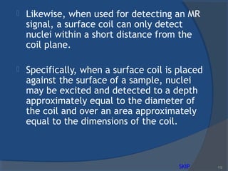  Likewise, when used for detecting an MR
signal, a surface coil can only detect
nuclei within a short distance from the
coil plane.
 Specifically, when a surface coil is placed
against the surface of a sample, nuclei
may be excited and detected to a depth
approximately equal to the diameter of
the coil and over an area approximately
equal to the dimensions of the coil.
112SKIP
 