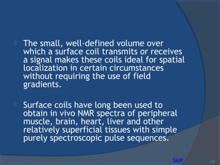  The small, well-defined volume over
which a surface coil transmits or receives
a signal makes these coils ideal for spatial
localization in certain circumstances
without requiring the use of field
gradients.
 Surface coils have long been used to
obtain in vivo NMR spectra of peripheral
muscle, brain, heart, liver and other
relatively superficial tissues with simple
purely spectroscopic pulse sequences.
113SKIP
 