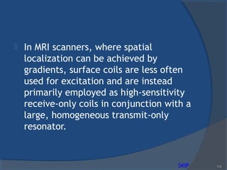  In MRI scanners, where spatial
localization can be achieved by
gradients, surface coils are less often
used for excitation and are instead
primarily employed as high-sensitivity
receive-only coils in conjunction with a
large, homogeneous transmit-only
resonator.
114SKIP
 