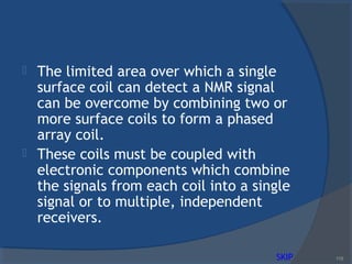  The limited area over which a single
surface coil can detect a NMR signal
can be overcome by combining two or
more surface coils to form a phased
array coil.
 These coils must be coupled with
electronic components which combine
the signals from each coil into a single
signal or to multiple, independent
receivers.
115SKIP
 