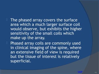  The phased array covers the surface
area which a much larger surface coil
would observe, but exhibits the higher
sensitivity of the small coils which
make up the array.
 Phased array coils are commonly used
in clinical imaging of the spine, where
an extensive field of view is required
but the tissue of interest is relatively
superficial.
116SKIP
 