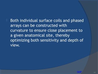  Both individual surface coils and phased
arrays can be constructed with
curvature to ensure close placement to
a given anatomical site, thereby
optimizing both sensitivity and depth of
view.
117SKIP
 