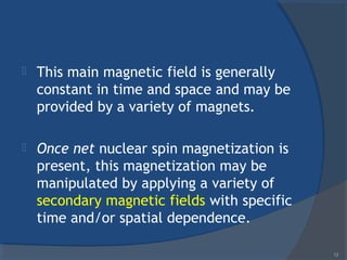  This main magnetic field is generally
constant in time and space and may be
provided by a variety of magnets.
 Once net nuclear spin magnetization is
present, this magnetization may be
manipulated by applying a variety of
secondary magnetic fields with specific
time and/or spatial dependence.
12
 