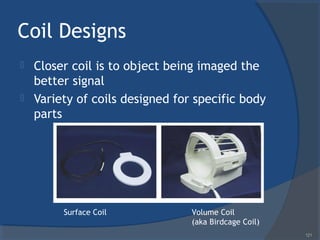 Coil Designs
 Closer coil is to object being imaged the
better signal
 Variety of coils designed for specific body
parts
Surface Coil Volume Coil
(aka Birdcage Coil)
121
 