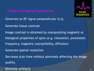  Generate an RF signal perpendicular to β0
 Generate tissue contrast
 Image contrast is obtained by manipulating magnetic or
biological properties of spins (e.g. relaxation, precession
frequency, magnetic susceptibility, diffusion)
 Generate spatial resolution
 Decrease scan time without adversely affecting the image
quality.
 Minimize artifacts 124
Goals of Imaging Sequences
 