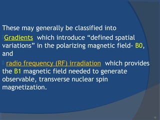 These may generally be classified into
Gradients which introduce “defined spatial
variations” in the polarizing magnetic field- B0,
and
 radio frequency (RF) irradiation which provides
the B1 magnetic field needed to generate
observable, transverse nuclear spin
magnetization.
13
 