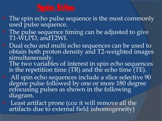  The spin echo pulse sequence is the most commonly
used pulse sequence.
 The pulse sequence timing can be adjusted to give
T1-WI,PD, andT2WI.
 Dual echo and multi echo sequences can be used to
obtain both proton density and T2-weighted images
simultaneously.
The two variables of interest in spin echo sequences
is the repetition time (TR) and the echo time (TE).
 All spin echo sequences include a slice selective 90
degree pulse followed by one or more 180 degree
refocusing pulses as shown in the following
diagram.
 Least artifact prone (coz it will remove all the
artifacts due to external field inhomogeneity)
Spin Echo
 