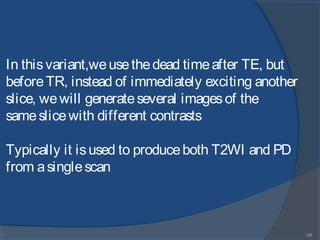135
In thisvariant,weusethedead timeafter TE, but
beforeTR, instead of immediately exciting another
slice, wewill generateseveral imagesof the
sameslicewith different contrasts
Typically it isused to produceboth T2WI and PD
from asinglescan
 