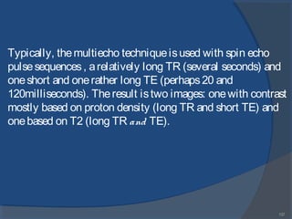137
Typically, themultiecho techniqueisused with spin echo
pulsesequences, arelatively long TR (several seconds) and
oneshort and onerather long TE (perhaps20 and
120milliseconds). Theresult istwo images: onewith contrast
mostly based on proton density (long TR and short TE) and
onebased on T2 (long TR and TE).
 
