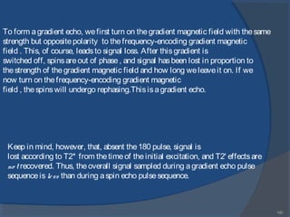 140
Keep in mind, however, that, absent the180 pulse, signal is
lost according to T2* from thetimeof theinitial excitation, and T2' effectsare
no t recovered. Thus, theoverall signal sampled during agradient echo pulse
sequenceisless than during aspin echo pulsesequence.
To form agradient echo, wefirst turn on thegradient magnetic field with thesame
strength but oppositepolarity to thefrequency-encoding gradient magnetic
field . This, of course, leadsto signal loss. After thisgradient is
switched off, spinsareout of phase, and signal hasbeen lost in proportion to
thestrength of thegradient magnetic field and how long weleaveit on. If we
now turn on thefrequency-encoding gradient magnetic
field , thespinswill undergo rephasing.Thisisagradient echo.
 