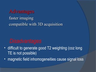 AdvantagesAdvantages
faster imagingfaster imaging
compatible with 3D acquisitioncompatible with 3D acquisition
Disadvantages
• difficult to generate good T2 weighting (coz long
TE is not possible)
• magnetic field inhomogeneities cause signal loss
 