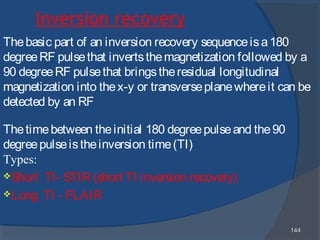 144144
Inversion recovery
Thebasic part of an inversion recovery sequenceisa180
degreeRF pulsethat invertsthemagnetization followed by a
90 degreeRF pulsethat bringstheresidual longitudinal
magnetization into thex-y or transverseplanewhereit can be
detected by an RF
Thetimebetween theinitial 180 degreepulseand the90
degreepulseistheinversion time(TI)
Types:
Short TI- STIR (short TI inversion recovery)
Long TI - FLAIR
 