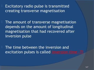 147147
 Excitatory radio pulse is transmitted
creating transverse magnetisation
 The amount of transverse magnetisation
depends on the amount of longitudinal
magnetisation that had recovered after
inversion pulse
 The time between the inversion and
excitation pulses is called inversion time -TI
 
