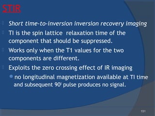 151151
STIR
 Short time-to-inversion inversion recovery imaging
 TI is the spin lattice relaxation time of the
component that should be suppressed.
 Works only when the T1 values for the two
components are different.
 Exploits the zero crossing effect of IR imaging
no longitudinal magnetization available at TI time
and subsequent 900
pulse produces no signal.
 