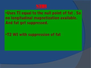 STIR
•Uses TI equal to the null point of fat . So
no longitudinal magnetization available.
And fat get suppressed.
•T2 WI with suppression of fat
 