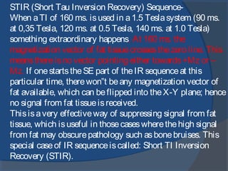 STIR (Short Tau Inversion Recovery) Sequence-
When aTI of 160 ms. isused in a1.5 Teslasystem (90 ms.
at 0,35 Tesla, 120 ms. at 0.5 Tesla, 140 ms. at 1.0 Tesla)
something extraordinary happens. At 160 ms. the
magnetization vector of fat tissuecrossesthezero line. This
meansthereisno vector pointing either towards+Mz or –
Mz. If onestartstheSE part of theIR sequenceat this
particular time, therewon‟t beany magnetization vector of
fat available, which can beflipped into theX-Y plane; hence
no signal from fat tissueisreceived.
Thisisavery effectiveway of suppressing signal from fat
tissue, which isuseful in thosecaseswherethehigh signal
from fat may obscurepathology such asbonebruises. This
special caseof IR sequenceiscalled: Short TI Inversion
Recovery (STIR).
 