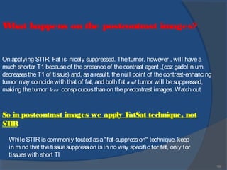 155
What happens on the postcontrast images?
On applying STIR, Fat is nicely suppressed. Thetumor, however , will havea
much shorter T1 becauseof thepresenceof thecontrast agent ,(coz gadolinium
decreasestheT1 of tissue) and, asaresult, thenull point of thecontrast-enhancing
tumor may coincidewith that of fat, and both fat and tumor will besuppressed,
making thetumor less conspicuousthan on theprecontrast images. Watch out
So in postcontrast images we apply FatSat technique, not
STIR
WhileSTIR iscommonly touted asa"fat-suppression" technique, keep
in mind that thetissuesuppression isin no way specific for fat, only for
tissueswith short Tl
 