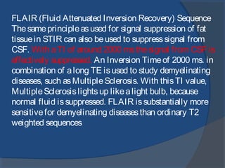FLAIR (Fluid Attenuated Inversion Recovery) Sequence
Thesameprincipleasused for signal suppression of fat
tissuein STIR can also beused to suppresssignal from
CSF. With aTI of around 2000 msthesignal from CSF is
effectively suppressed. An Inversion Timeof 2000 ms. in
combination of along TE isused to study demyelinating
diseases, such asMultipleSclerosis. With thisTI value,
MultipleSclerosislightsup likealight bulb, because
normal fluid issuppressed. FLAIR issubstantially more
sensitivefor demyelinating diseasesthan ordinary T2
weighted sequences
 