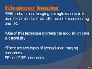 164
EchoplanarImaging
•With echo-planar imaging, asingleecho train is
used to collect datafrom all linesof k-spaceduring
oneTR.
•Useof thistechniqueshortenstheacquisition time
substantially .
•Therearetwo typesof echo-planar imaging
sequences:
SE and GRE sequences
 