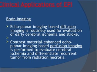 Clinical Applications of EPI
Brain Imaging
 Echo-planar imaging–based diffusion
imaging is routinely used for evaluation
of early cerebral ischemia and stroke.

 Contrast material–enhanced echo-
planar imaging–based perfusion imaging
is performed to evaluate cerebral
ischemia and differentiate recurrent
tumor from radiation necrosis.
168
 