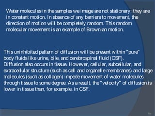 170
Water moleculesin thesamplesweimagearenot stationary; they are
in constant motion. In absenceof any barriersto movement, the
direction of motion will becompletely random. Thisrandom
molecular movement isan exampleof Brownian motion.
Thisuninhibited pattern of diffusion will bepresent within "pure"
body fluidslikeurine, bile, and cerebrospinal fluid (CSF).
Diffusion also occursin tissue. However, cellular, subcellular, and
extracellular structure(such ascell and organellemembranes) and large
molecules(such ascollagen) impedemovement of water molecules
through tissueto somedegree. Asaresult, the"velocity" of diffusion is
lower in tissuethan, for example, in CSF.
 