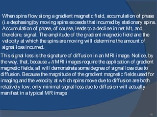 171
Thissignal lossisthesignatureof diffusion in an MRI image. Notice, by
theway, that, becauseall MRI imagesrequiretheapplication of gradient
magnetic fields, all will demonstratesomedegreeof signal lossdueto
diffusion. Becausethemagnitudeof thegradient magnetic fieldsused for
imaging and thevelocity at which spinsmovedueto diffusion areboth
relatively low, only minimal signal lossdueto diffusion will actually
manifest in atypical MR image
When spinsflow along agradient magnetic field, accumulation of phase
(i.edephasing)by moving spinsexceedsthat incurred by stationary spins.
Accumulation of phase, of course, leadsto adeclinein net Mt, and,
therefore, signal. Theamplitudeof thegradient magnetic field and the
velocity at which thespinsaremoving will determinetheamount of
signal lossincurred.
 