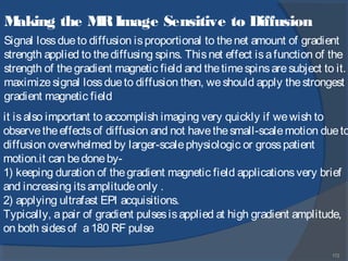 172
Making the MRImage Sensitive to Diffusion
Signal lossdueto diffusion isproportional to thenet amount of gradient
strength applied to thediffusing spins. Thisnet effect isafunction of the
strength of thegradient magnetic field and thetimespinsaresubject to it.
maximizesignal lossdueto diffusion then, weshould apply thestrongest
gradient magnetic field
it isalso important to accomplish imaging very quickly if wewish to
observetheeffectsof diffusion and not havethesmall-scalemotion dueto
diffusion overwhelmed by larger-scalephysiologic or grosspatient
motion.it can bedoneby-
1) keeping duration of thegradient magnetic field applicationsvery brief
and increasing itsamplitudeonly .
2) applying ultrafast EPI acquisitions.
Typically, apair of gradient pulsesisapplied at high gradient amplitude,
on both sidesof a180 RF pulse
 