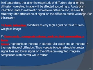 177
In diseasestatesthat alter themagnitudeof diffusion, signal on the
diffusion -weighted imagewill beaffected accordingly. Acutebrain
infarction leadsto adramatic decreasein diffusion and, asaresult,
relatively littleattenuation of signal on thediffusion-sensitiveimage. For
thisreason-
1)Acute infarction manifestsasvery high signal on thediffusion-
weighted image.
2) Conversely, vasogenic edema, such as that surrounding a
brain
tumor, representsan increasein extracellular water and an increasein
themagnitudeof diffusion. Thus, vasogenic edemaleadsto greater
signal lossand lower signal on thediffusion-weighted imagein
comparison with normal whitematter.
 