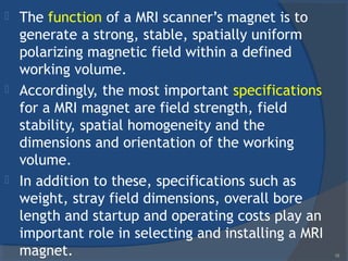  The function of a MRI scanner’s magnet is to
generate a strong, stable, spatially uniform
polarizing magnetic field within a defined
working volume.
 Accordingly, the most important specifications
for a MRI magnet are field strength, field
stability, spatial homogeneity and the
dimensions and orientation of the working
volume.
 In addition to these, specifications such as
weight, stray field dimensions, overall bore
length and startup and operating costs play an
important role in selecting and installing a MRI
magnet. 18
 