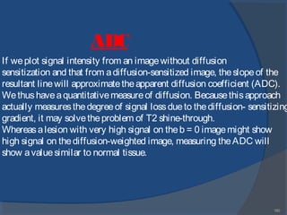 180
If weplot signal intensity from an imagewithout diffusion
sensitization and that from adiffusion-sensitized image, theslopeof the
resultant linewill approximatetheapparent diffusion coefficient (ADC).
Wethushaveaquantitativemeasureof diffusion. Becausethisapproach
actually measuresthedegreeof signal lossdueto thediffusion- sensitizing
gradient, it may solvetheproblem of T2 shine-through.
Whereasalesion with very high signal on theb = 0 imagemight show
high signal on thediffusion-weighted image, measuring theADC will
show avaluesimilar to normal tissue.
ADC
 