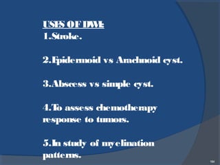 184
USES OFDWI:
1.Stroke.
2.Epidermoid vs Arachnoid cyst.
3.Abscess vs simple cyst.
4.To assess chemotherapy
response to tumors.
5.In study of myelination
patterns.
 