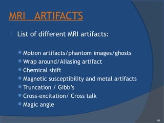 MRI ARTIFACTS
 List of different MRI artifacts:
Motion artifacts/phantom images/ghosts
Wrap around/Aliasing artifact
Chemical shift
Magnetic susceptibility and metal artifacts
Truncation / Gibb’s
Cross-excitation/ Cross talk
Magic angle
186
 
