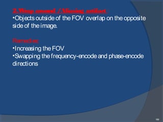 189
2.Wrap around /Aliasing artifact :
•Objectsoutsideof theFOV overlap on theopposite
sideof theimage.
Remedies:
•Increasing theFOV
•Swapping thefrequency-encodeand phase-encode
directions
 