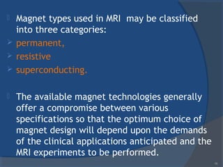  Magnet types used in MRI may be classified
into three categories:
 permanent,
 resistive
 superconducting.
 The available magnet technologies generally
offer a compromise between various
specifications so that the optimum choice of
magnet design will depend upon the demands
of the clinical applications anticipated and the
MRI experiments to be performed.
19
 