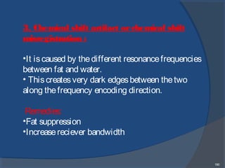 190
3. Chemical shift artifact or chemical shift
misregistration :
•It iscaused by thedifferent resonancefrequencies
between fat and water.
• Thiscreates very dark edgesbetween thetwo
along thefrequency encoding direction.
Remedies:
•Fat suppression
•Increasereciever bandwidth
 
