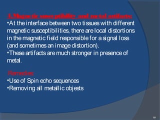 191
4.Magnetic susceptibility and metal artifacts:
•At theinterfacebetween two tissueswith different
magnetic susceptibilities, therearelocal distortions
in themagnetic field responsiblefor asignal loss
(and sometimesan imagedistortion).
•Theseartifactsaremuch stronger in presenceof
metal.
Remedies:
•Useof Spin echo sequences
•Removing all metallic objests
 