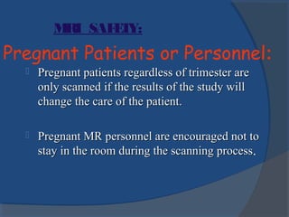 Pregnant Patients or Personnel:
 Pregnant patients regardless of trimester arePregnant patients regardless of trimester are
only scanned if the results of the study willonly scanned if the results of the study will
change the care of the patient.change the care of the patient.
 Pregnant MR personnel are encouraged not toPregnant MR personnel are encouraged not to
stay in the room during the scanning processstay in the room during the scanning process.
MRI SAFETY:
 