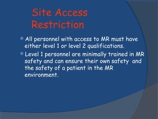 Site Access
Restriction
All personnel with access to MR must have
either level 1 or level 2 qualifications.
Level 1 personnel are minimally trained in MR
safety and can ensure their own safety and
the safety of a patient in the MR
environment.
 