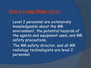  Level 2 personnel are extensively
knowledgeable about the MR
environment, the potential hazards of
the agents and equipment used, and MR
safety precautions.
 The MR safety director, and all MR
radiology technologists are level 2
personnel.
SiteAccessRestriction
 