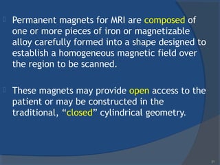  Permanent magnets for MRI are composed of
one or more pieces of iron or magnetizable
alloy carefully formed into a shape designed to
establish a homogeneous magnetic field over
the region to be scanned.
 These magnets may provide open access to the
patient or may be constructed in the
traditional, “closed” cylindrical geometry.
21
 